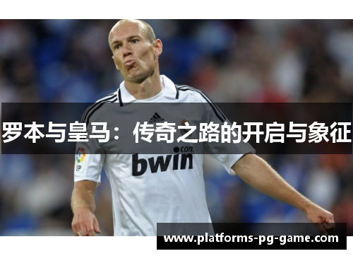 罗本与皇马:传奇之路的开启与象征 罗本与皇马:传奇之路的开启与象征