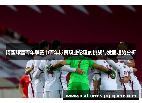 阿塞拜疆青年联赛中青年球员职业伦理的挑战与发展趋势分析