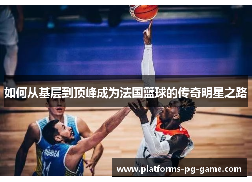 如何从基层到顶峰成为法国篮球的传奇明星之路 如何从基层到顶峰成为法国篮球的传奇明星之路