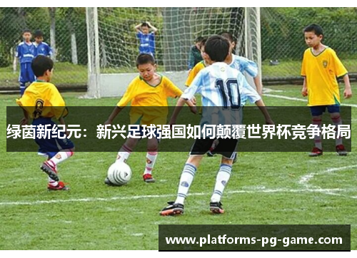 绿茵新纪元:新兴足球强国如何颠覆世界杯竞争格局 绿茵新纪元:新兴足球强国如何颠覆世界杯竞争格局