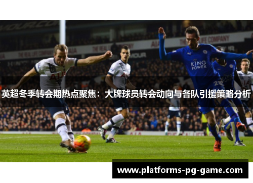 英超冬季转会期热点聚焦：大牌球员转会动向与各队引援策略分析